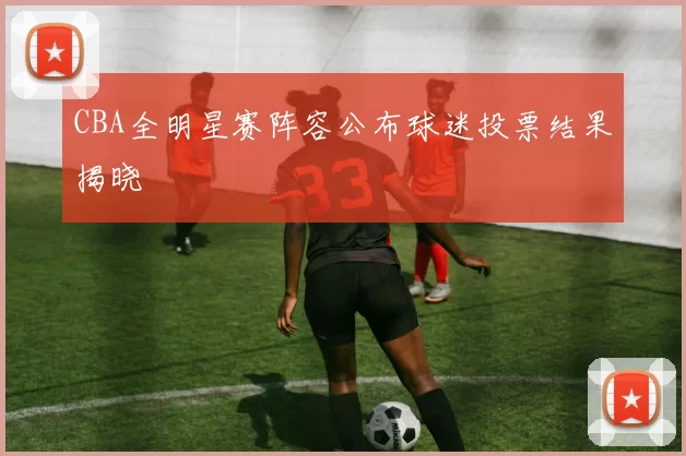 CBA全明星赛阵容公布球迷投票结果揭晓