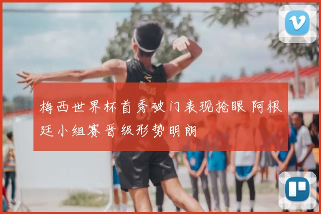 梅西世界杯首秀破门表现抢眼 阿根廷小组赛晋级形势明朗