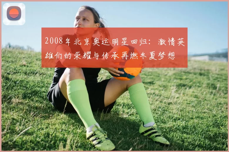 2008年北京奥运明星回归：激情英雄们的荣耀与传承再燃冬夏梦想