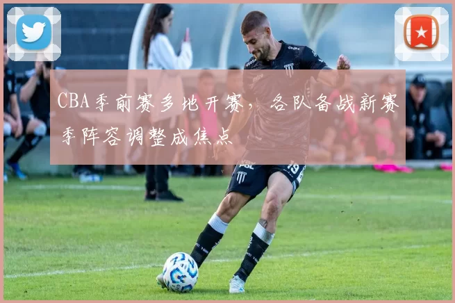 CBA季前赛多地开赛，各队备战新赛季阵容调整成焦点