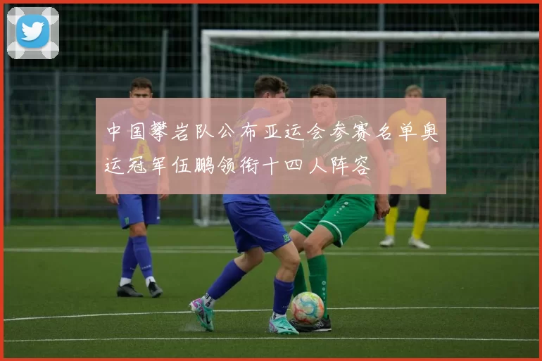 中国攀岩队公布亚运会参赛名单奥运冠军伍鹏领衔十四人阵容