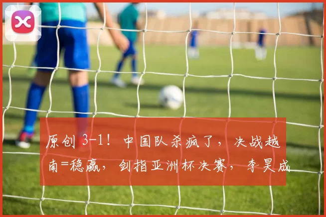 原创 3-1！中国队杀疯了，决战越南=稳赢，剑指亚洲杯决赛，李昊成王牌，CCTV5直播