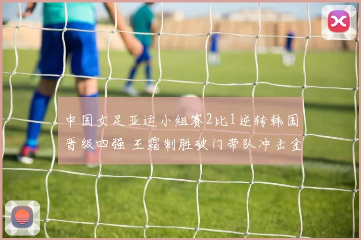 中国女足亚运小组赛2比1逆转韩国晋级四强 王霜制胜破门带队冲击金牌