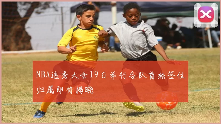 NBA选秀大会19日举行各队首轮签位归属即将揭晓