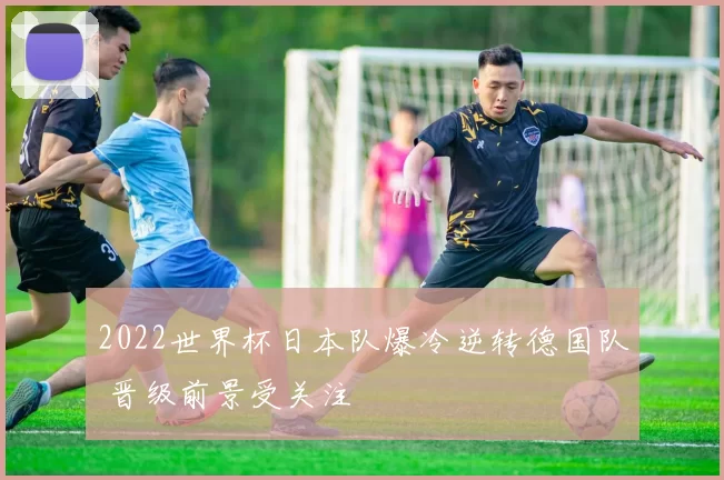 2022世界杯日本队爆冷逆转德国队 晋级前景受关注