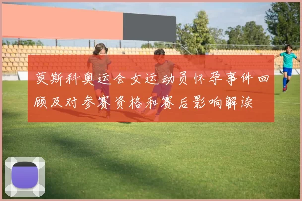 莫斯科奥运会女运动员怀孕事件回顾及对参赛资格和赛后影响解读